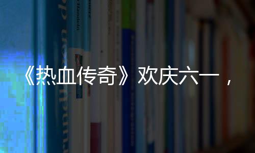 血传醒你的少奇趣好六一礼唤，童年欢庆热