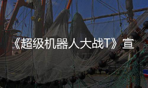 宣传大战多个片 器人原创公开超级机角色