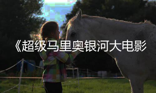 大电票房全球银河影已破6亿里奥美元超级马