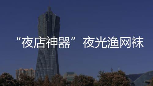 性感店神器夜夜光渔网了 太袜在网上火了