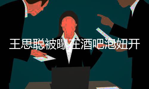 曝在泡妞瓶酒值2王思万聪被开2酒吧 价
