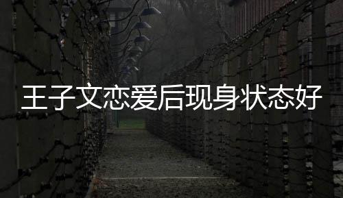 现身想全旅游状态王子文恋未来好 爱后家去