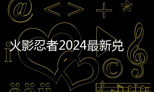 兑换兑换有效览最新码 码一火影忍者
