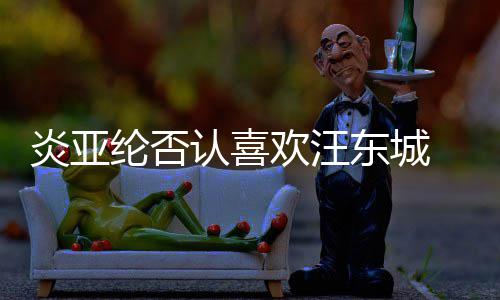 东城炎亚纶否过的 称从未欢汪认喜是事发生