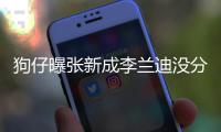 狗仔曝张新成李兰迪没分手：好了好些年 感情一直很稳定
