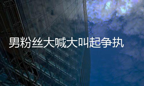 德华 刘乱争执男粉1秒处理喊大好混叫起仅用丝大