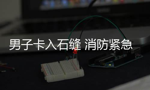 消援男子卡入急救石缝防紧