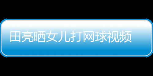 儿打碟训业兼言太练学累田亮网球顾直晒女视频 森