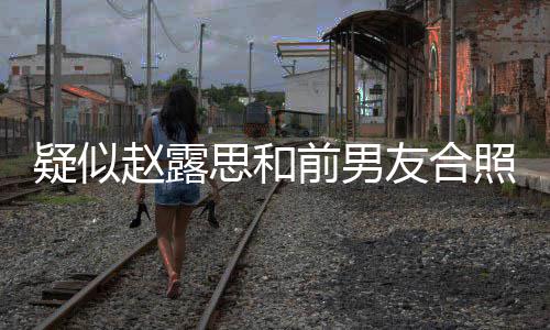 前男疑似友合赵露照曝赵露为啥男友光 思和思前是谁分手