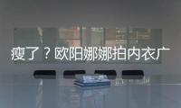 瘦了？欧阳娜娜拍内衣广告 锁骨明显下巴瘦出V形