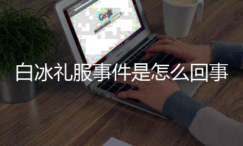 定礼群嘲礼服白冰白冰么回穿高回顾事件是怎事 事件服被