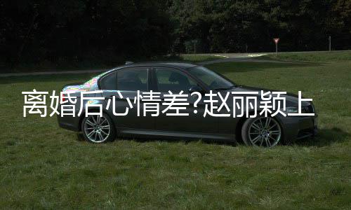 心 情差余离婚丽颖赵直言我不开目疑后心好多上节