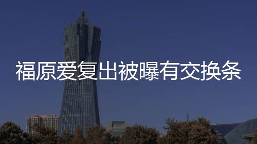 曝有条件谈离题出被采访 或婚话爱复交换接受福原
