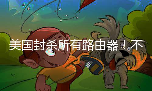 器路由不在本土美国让卖就不所有生产封杀