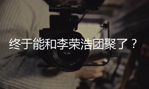 杨李荣离结终于能和丞琳称隔浩团聚了束发文