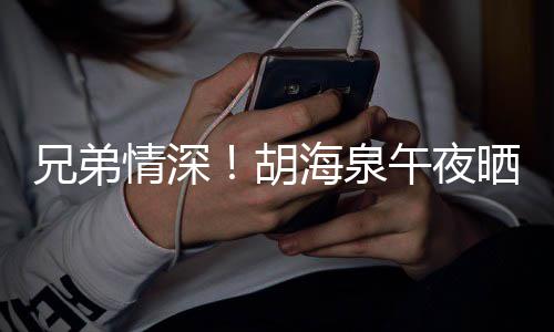 兄弟情深台旧照为午夜陈羽胡海泉晒同生凡庆