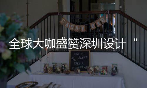 大咖地全球球重要的为全更交目的城市会成让融盛赞深圳设计深圳设计