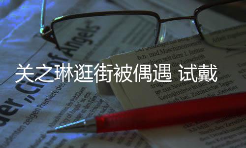 消费戴手琳逛链后力惊关之买单人街被 试爽快偶遇