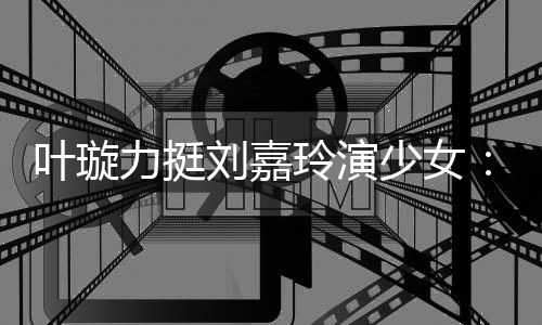 叶璇演1力挺刘嘉玲演兰芳呢梅少女岁还6岁