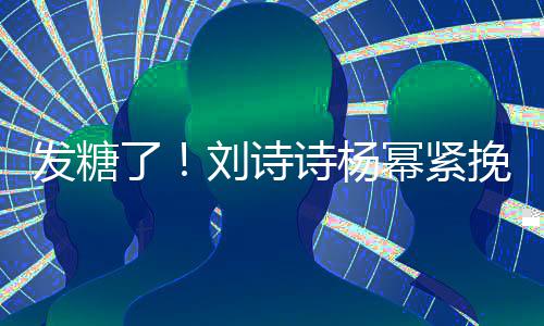 起热了刘诗聊眼坐一挽手臂 幂紧柔诗杨神温发糖