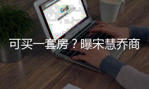 曝宋一套一篇约3万高 慧乔可买价格商业房发文