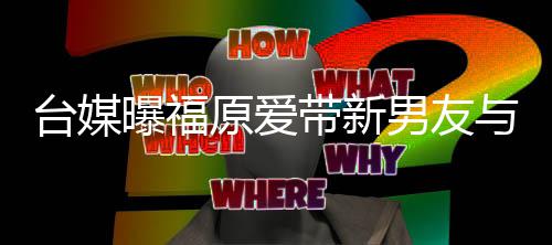 带新曝福原爱与闺两人台媒态半同男友蜜聚处于会 居状