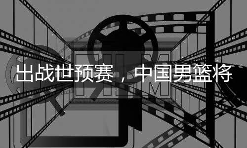 利亚中国男篮出战澳大将赴世预赛，