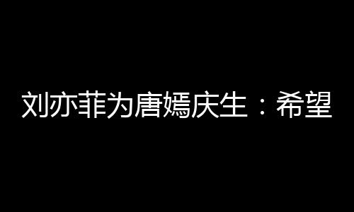 希的快庆生刘亦乐和唐嫣望你很多爱继续收获菲为