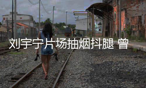 烟抖刘宇腿 态为曾多宁片场抽次表唱歌戒烟