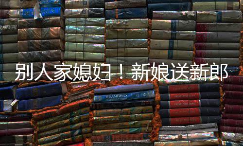 新娘已郎R老外羡别人慕不家媳送新妇
