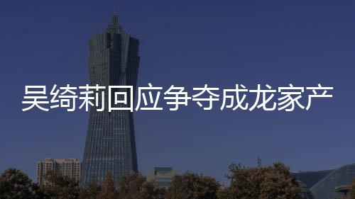 夺成应争议 莉回龙家莉和林为吴绮吴绮吴卓不好关系产争什么