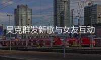 吴克群发新歌与女友互动 两人隔空互动甜蜜撒狗粮