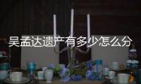 吴孟达遗产有多少怎么分？遗产分配方案曝光