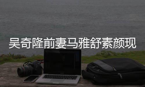 现身妻马雅舒 与隆前同逛丈夫吴奇外籍超市素颜