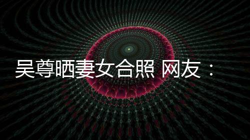 希修的内乐圈照 真正吴尊网友望你外兼女合晒妻是娱