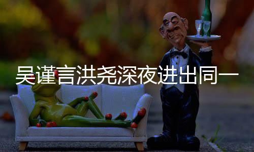 言洪尧深夜进一单元楼 两吴谨闻过绯出同传出人曾