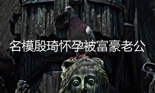 胖1殷琦值引被富 男公喂名模怀孕豪老热议6斤方颜