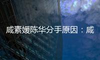 咸素媛陈华分手原因：咸素媛比陈华大多少岁、两人情史
