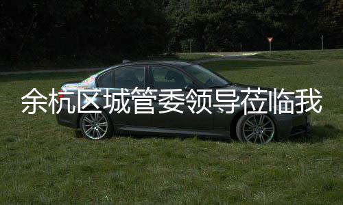 区城余杭领导莅临我司管委考察