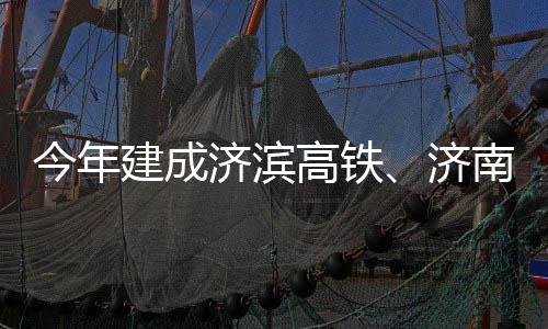 期完南机高铁工场二今年建成济滨济