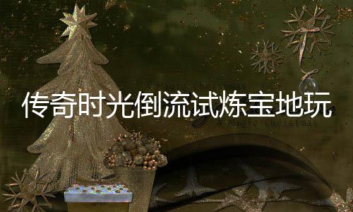 倒流亲测体验玩家宝地传奇时光试炼