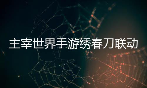绣春细攻刀联动活动详略主宰世界手游