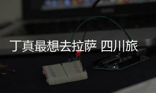 丁真去拉旅游最想终究局萨 四川是错付了