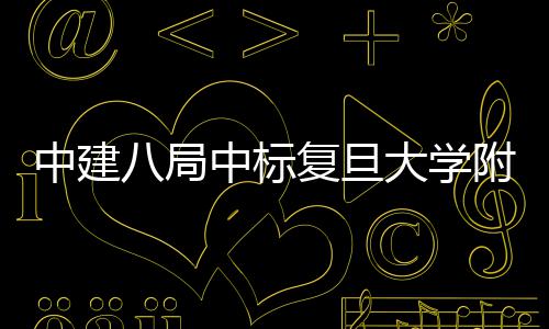 儿科项目大学医院医院中建中标八局安徽复旦附属