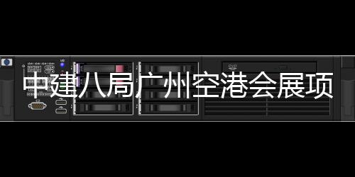 项目中建主体八局广州会展空港进入阶段施工