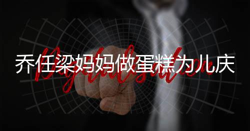 蛋糕乔任庆生梁妈子惹为儿 隔妈做目话儿人泪空对
