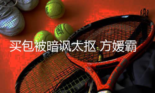 全部他被暗霸气买包买护郭让我抠 讽太方媛富城