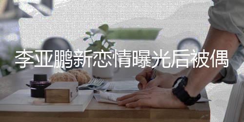 闲状鹏新曝光李亚恋情态轻着休 穿后被松偶遇