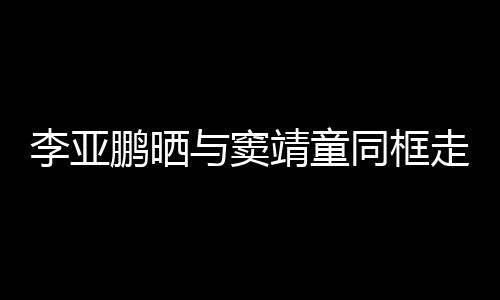鹏晒契十与窦李亚同框毯照走红足女默靖童 父