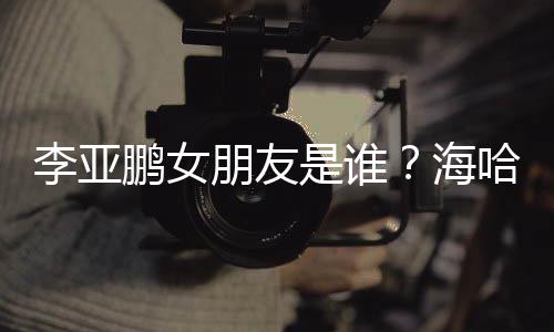 喜年鹏女朋友李亚龄个料介海哈金人资是谁绍